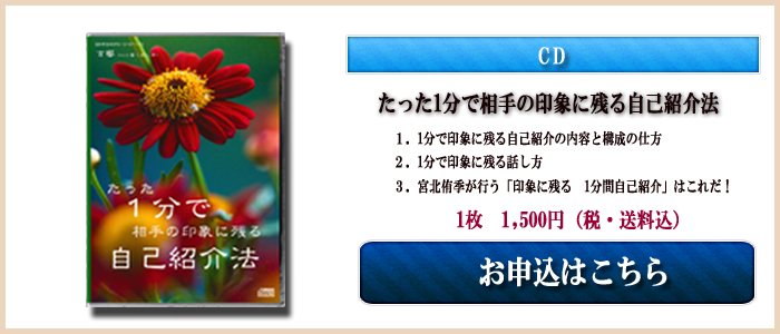 CD たった1分で相手の印象に残る自己紹介法 1.1分で印象に残る自己紹介の内容と構成の仕方 2.1分で印象に残る話し方 3.宮北侑季が行う「印象に残る1分間 自己紹介」はこれだ! 1枚 1,500円(税・送料込) お申し込みはこちら