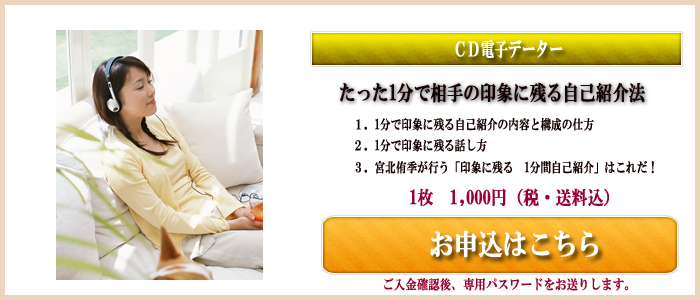 CD電子データー たった1分で相手の印象に残る自己紹介法 1.1分で印象に残る自己紹介の内容と構成の仕方 2.1分で印象に残る話し方 3.宮北侑季が行う「印象に残る1分間 自己紹介」はこれだ! 1枚 1,000円(税・送料込) お申し込みはこちら ご入金確認後、専用パスワードをお送りします。