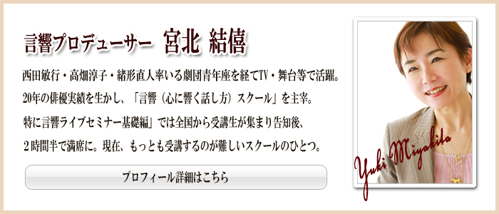 言響プロデューサー 宮北結僖 西田敏行・高畑淳子・緒方直人率いる劇団青年座を経てTV・舞台などで活躍。20年の俳優実績を生かし、「言響(心に響く話し方)スクール」を主宰。特に「言響ライブセミナー基礎編」では全国から受講生が集まり告知後、2時間半で満席に。現在、もっとも受講するのが難しいスクールのひとつ。 プロフィール詳細はこちら