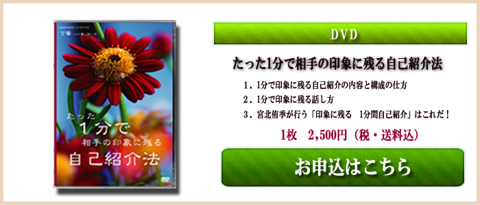 DVD たった1分で相手の印象に残る自己紹介法 1.1分で印象に残る自己紹介の内容と構成の仕方 2.1分で印象に残る話し方 3.宮北侑季が行う「印象に残る1分間 自己紹介」はこれだ! 1枚 2,500円(税・送料込)お申し込みはこちら